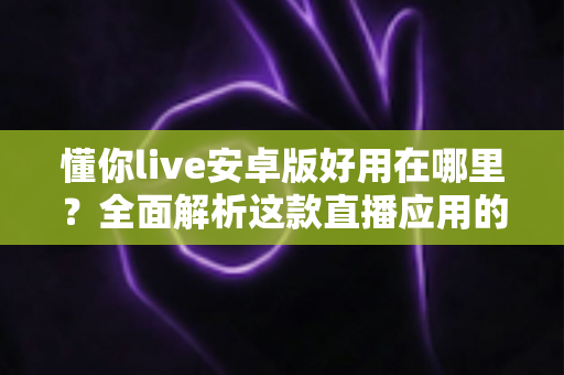 懂你live安卓版好用在哪里？全面解析这款直播应用的独特魅力与实用优势