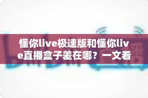 懂你live极速版和懂你live直播盒子差在哪？一文看懂两大版本核心区别与选择指南