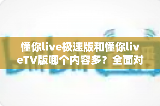 懂你live极速版和懂你liveTV版哪个内容多?全面对比评测帮你选对版本 懂你live极速版和懂你liveTV版哪个内容多?全面对比评测帮你选对版本