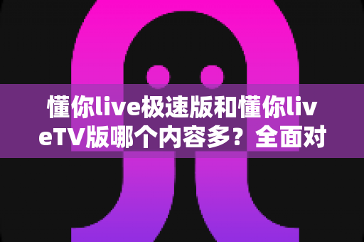懂你live极速版和懂你liveTV版哪个内容多?全面对比评测帮你选对版本 懂你live极速版和懂你liveTV版哪个内容多?全面对比评测帮你选对版本
