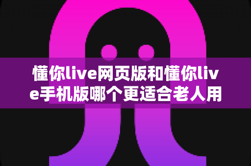 懂你live网页版和懂你live手机版哪个更适合老人用？资深测评与选择全攻略
