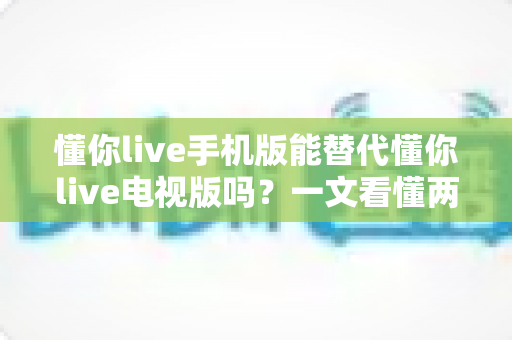 懂你live手机版能替代懂你live电视版吗?一文看懂两版差异与最佳选择 懂你live手机版能替代懂你live电视版吗?一文看懂两版差异与最佳选择