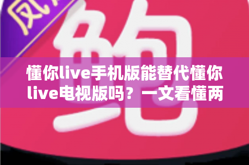 懂你live手机版能替代懂你live电视版吗？一文看懂两版差异与最佳选择