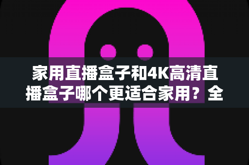 家用直播盒子和4K高清直播盒子哪个更适合家用？全方位对比帮你选出最适合家庭的那一款