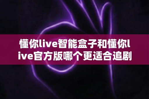 懂你live智能盒子和懂你live官方版哪个更适合追剧？全面对比解析帮你选出最佳追剧神器