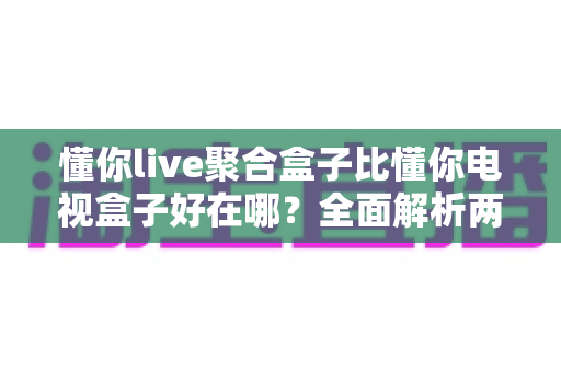 懂你live聚合盒子比懂你电视盒子好在哪?全面解析两者差异,帮你选对家庭影音中枢 懂你live聚合盒子比懂你电视盒子好在哪?全面解析两者差异,帮你选对家庭影音中枢