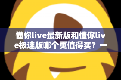 懂你live最新版和懂你live极速版哪个更值得买?一篇文章帮你选对版本,不花冤枉钱 懂你live最新版和懂你live极速版哪个更值得买?一篇文章帮你选对版本,不花冤枉钱