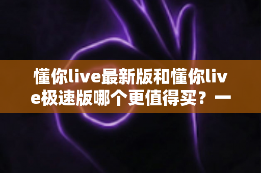 懂你live最新版和懂你live极速版哪个更值得买?一篇文章帮你选对版本,不花冤枉钱 懂你live最新版和懂你live极速版哪个更值得买?一篇文章帮你选对版本,不花冤枉钱