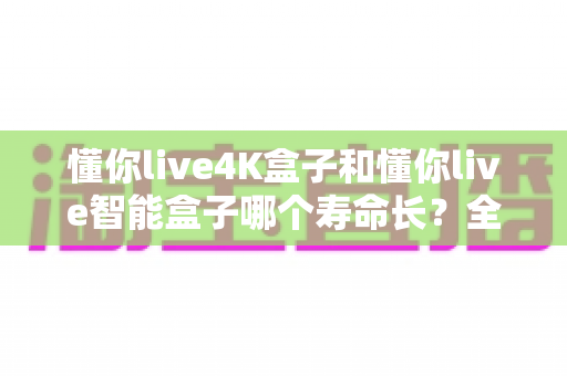 懂你live4K盒子和懂你live智能盒子哪个寿命长？全面解析两款电视盒子的耐用度与选购指南