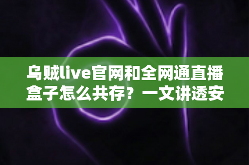 乌贼live官网和全网通直播盒子怎么共存？一文讲透安装配置与避坑技巧的实用指南