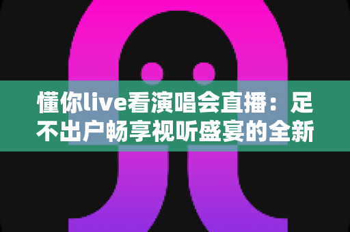 懂你live看演唱会直播：足不出户畅享视听盛宴的全新追星指南