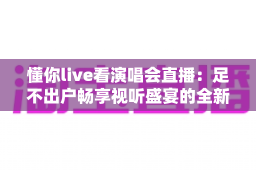 懂你live看演唱会直播：足不出户畅享视听盛宴的全新追星指南