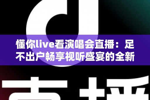 懂你live看演唱会直播：足不出户畅享视听盛宴的全新追星指南