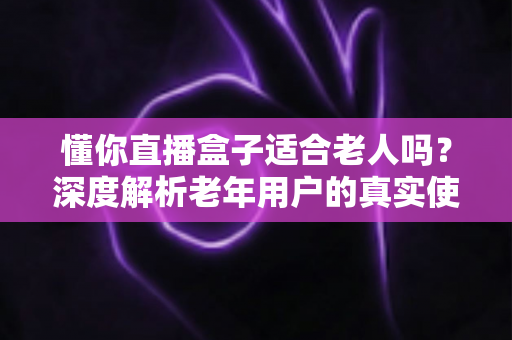 懂你直播盒子适合老人吗?深度解析老年用户的真实使用体验与选购指南 懂你直播盒子适合老人吗?深度解析老年用户的真实使用体验与选购指南