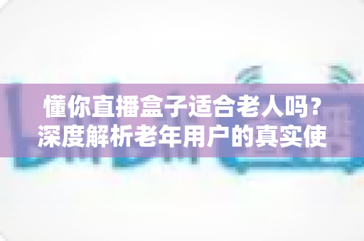 懂你直播盒子适合老人吗?深度解析老年用户的真实使用体验与选购指南 懂你直播盒子适合老人吗?深度解析老年用户的真实使用体验与选购指南