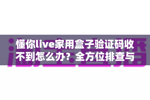 懂你live家用盒子验证码收不到怎么办？全方位排查与解决方案终极指南
