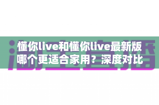 懂你live和懂你live最新版哪个更适合家用?深度对比分析帮你做出明智选择 懂你live和懂你live最新版哪个更适合家用?深度对比分析帮你做出明智选择