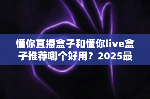 懂你直播盒子和懂你live盒子推荐哪个好用？2025最新选购指南与深度对比测评