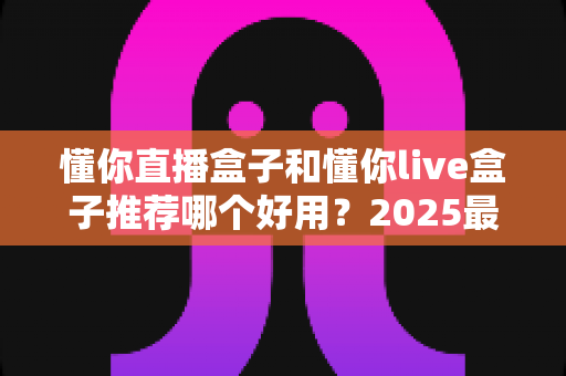 懂你直播盒子和懂你live盒子推荐哪个好用？2025最新选购指南与深度对比测评
