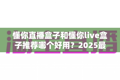 懂你直播盒子和懂你live盒子推荐哪个好用？2025最新选购指南与深度对比测评