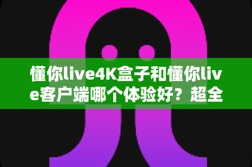 懂你live4K盒子和懂你live客户端哪个体验好?超全对比分析帮你一次选对 懂你live4K盒子和懂你live客户端哪个体验好?超全对比分析帮你一次选对