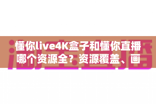 懂你live4K盒子和懂你直播哪个资源全?资源覆盖、画质体验与选购指南全解析 懂你live4K盒子和懂你直播哪个资源全?资源覆盖、画质体验与选购指南全解析