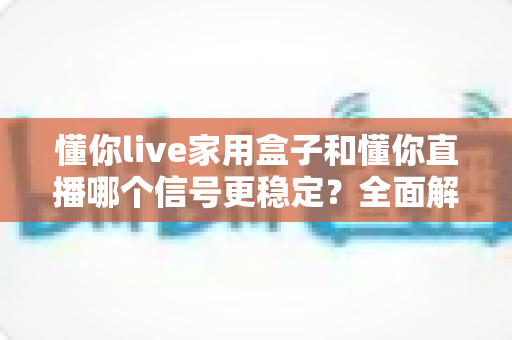懂你live家用盒子和懂你直播哪个信号更稳定?全面解析与选购建议 懂你live家用盒子和懂你直播哪个信号更稳定?全面解析与选购建议