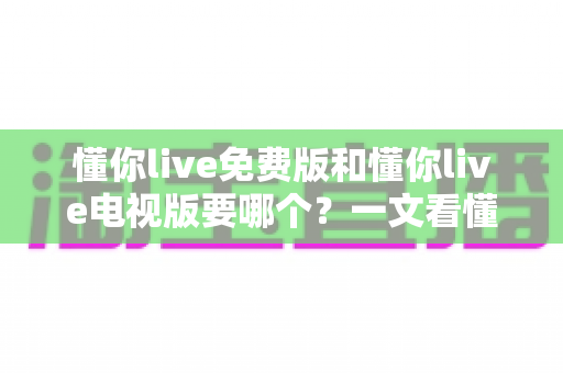 懂你live免费版和懂你live电视版要哪个？一文看懂两大版本差异与最佳选择方案