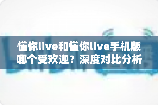 懂你live和懂你live手机版哪个受欢迎?深度对比分析帮你找到最适合的版本 懂你live和懂你live手机版哪个受欢迎?深度对比分析帮你找到最适合的版本
