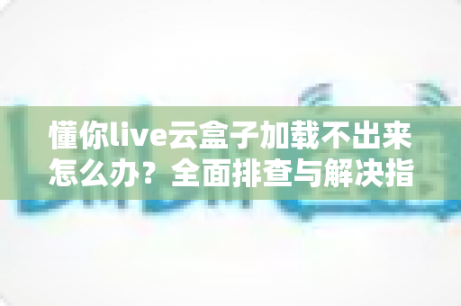 懂你live云盒子加载不出来怎么办?全面排查与解决指南 懂你live云盒子加载不出来怎么办?全面排查与解决指南