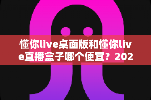 懂你live桌面版和懂你live直播盒子哪个便宜？2025最新价格对比与省钱选购全攻略