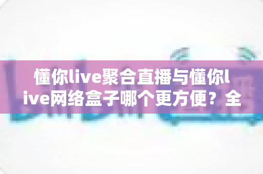 懂你live聚合直播与懂你live网络盒子哪个更方便？全方位对比分析助你轻松选出最适合的观影方案
