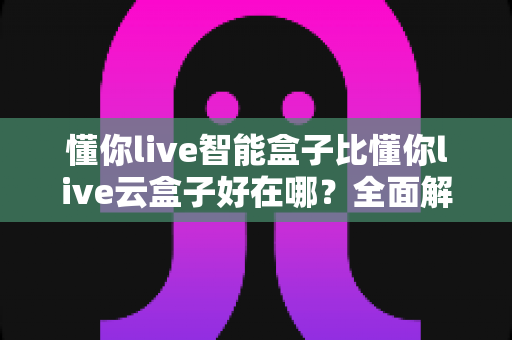 懂你live智能盒子比懂你live云盒子好在哪?全面解析帮你选对电视盒子 懂你live智能盒子比懂你live云盒子好在哪?全面解析帮你选对电视盒子