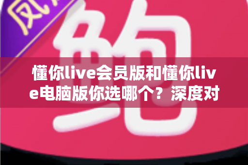 懂你live会员版和懂你live电脑版你选哪个？深度对比帮你做出最适合自己的选择