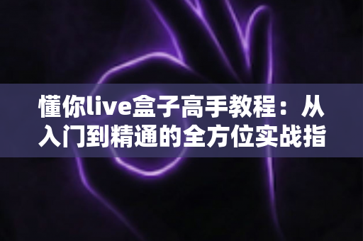 懂你live盒子高手教程:从入门到精通的全方位实战指南 懂你live盒子高手教程:从入门到精通的全方位实战指南