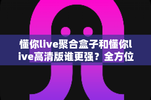 懂你live聚合盒子和懂你live高清版谁更强？全方位深度对比评测，帮你一步选对观影神器