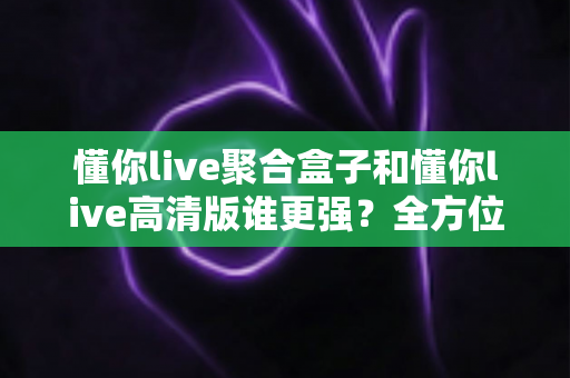 懂你live聚合盒子和懂你live高清版谁更强？全方位深度对比评测，帮你一步选对观影神器