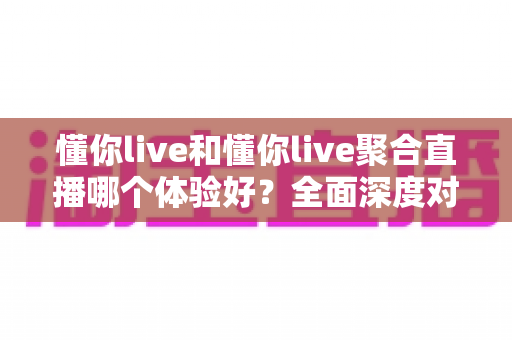 懂你live和懂你live聚合直播哪个体验好？全面深度对比评测帮你选出最适合的直播平台