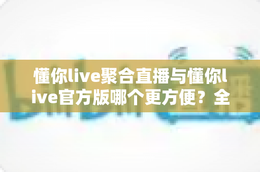 懂你live聚合直播与懂你live官方版哪个更方便？全面对比帮你选对版本