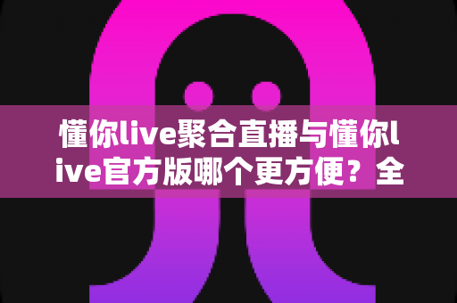 懂你live聚合直播与懂你live官方版哪个更方便？全面对比帮你选对版本