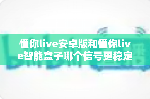 懂你live安卓版和懂你live智能盒子哪个信号更稳定?全面解析与实用选购指南 懂你live安卓版和懂你live智能盒子哪个信号更稳定?全面解析与实用选购指南