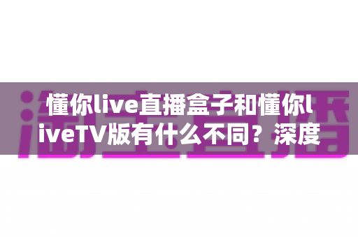 懂你live直播盒子和懂你liveTV版有什么不同?深度对比解析与选购全指南 懂你live直播盒子和懂你liveTV版有什么不同?深度对比解析与选购全指南