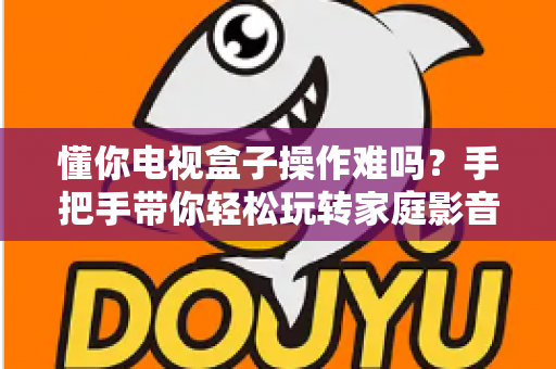 懂你电视盒子操作难吗？手把手带你轻松玩转家庭影音新体验