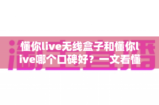 懂你live无线盒子和懂你live哪个口碑好？一文看懂两大产品的真实差异与选购指南