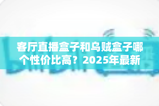客厅直播盒子和乌贼盒子哪个性价比高?2025年最新选购对比全攻略 客厅直播盒子和乌贼盒子哪个性价比高?2025年最新选购对比全攻略