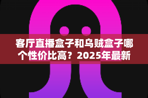 客厅直播盒子和乌贼盒子哪个性价比高？2025年最新选购对比全攻略
