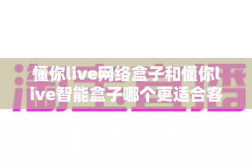 懂你live网络盒子和懂你live智能盒子哪个更适合客厅？一篇看懂两款盒子差异的选购指南