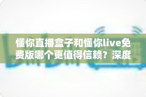 懂你直播盒子和懂你live免费版哪个更值得信赖?深度对比分析与安全选择指南 懂你直播盒子和懂你live免费版哪个更值得信赖?深度对比分析与安全选择指南