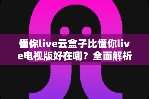 懂你live云盒子比懂你live电视版好在哪？全面解析云盒子的独特优势与选择指南
