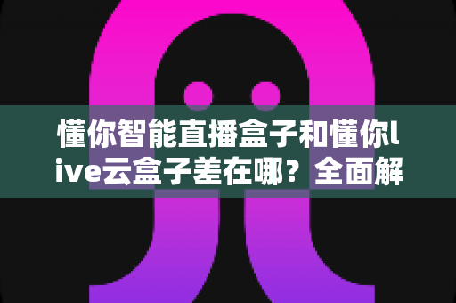 懂你智能直播盒子和懂你live云盒子差在哪?全面解析两款直播设备的核心区别与选购指南 懂你智能直播盒子和懂你live云盒子差在哪?全面解析两款直播设备的核心区别与选购指南